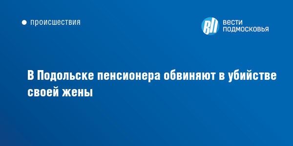 В Подольске пенсионера обвиняют в убийстве своей жены :: ВестиПодмосковья