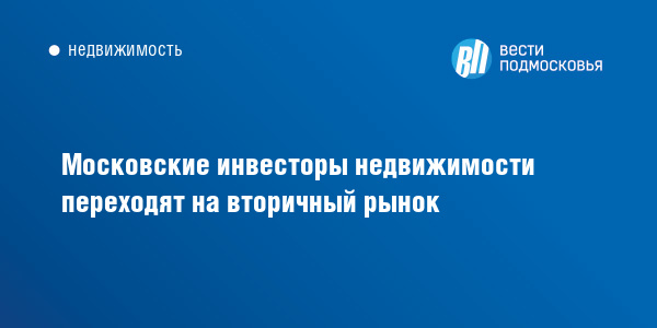 Московские инвесторы недвижимости переходят на вторичный рынок :: Вести Подмосковья