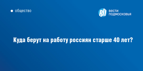 Куда берут на работу россиян старше 40 лет? :: ВестиПодмосковья