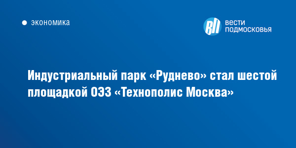 Индустриальный парк «Руднево» стал шестой площадкой ОЭЗ «Технополис